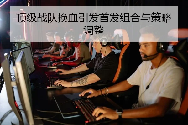 顶级战队换血引发首发组合与策略调整